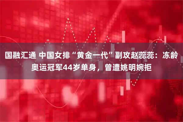 国融汇通 中国女排“黄金一代”副攻赵蕊蕊：冻龄奥运冠军44岁单身，曾遭姚明婉拒