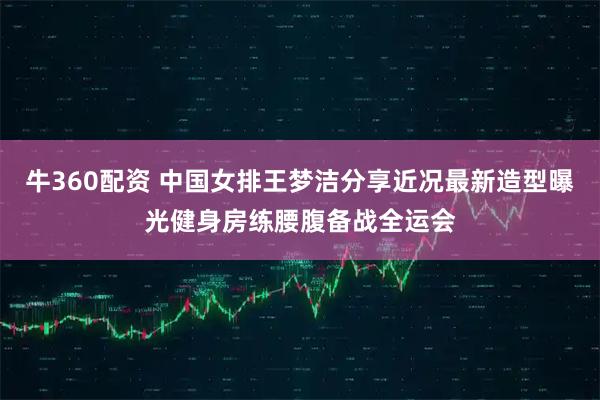 牛360配资 中国女排王梦洁分享近况最新造型曝光健身房练腰腹备战全运会