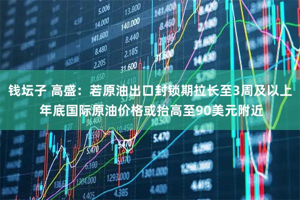 钱坛子 高盛：若原油出口封锁期拉长至3周及以上 年底国际原油价格或抬高至90美元附近