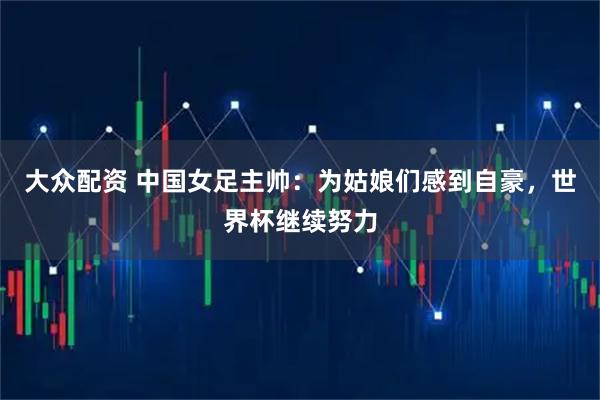 大众配资 中国女足主帅：为姑娘们感到自豪，世界杯继续努力