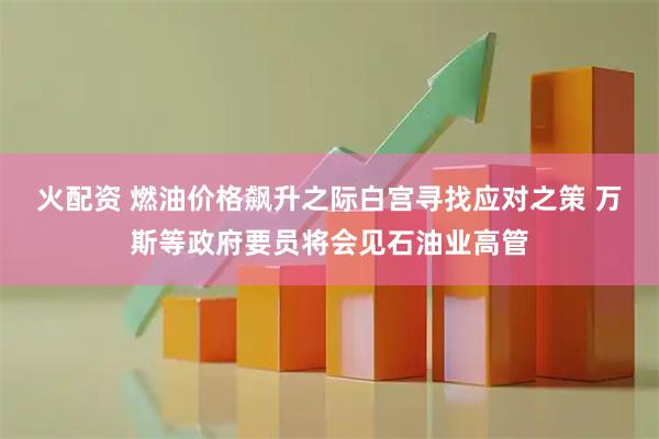 火配资 燃油价格飙升之际白宫寻找应对之策 万斯等政府要员将会见石油业高管