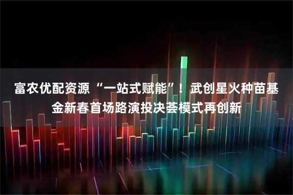 富农优配资源 “一站式赋能”!武创星火种苗基金新春首场路演投决荟模式再创新