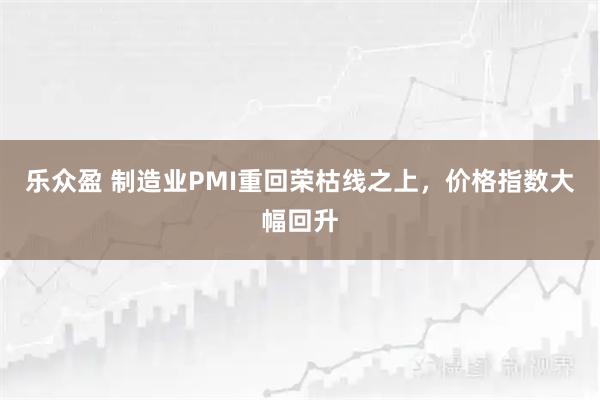 乐众盈 制造业PMI重回荣枯线之上,价格指数大幅回升