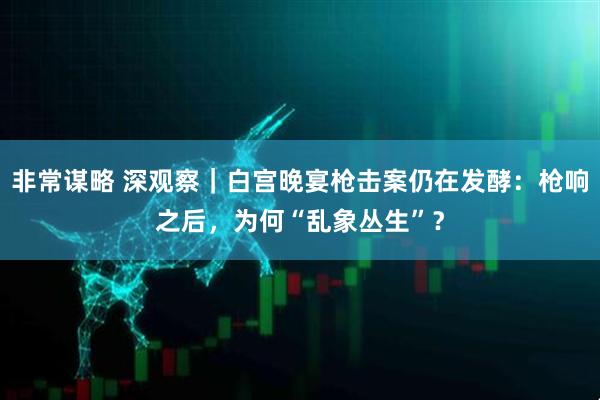 非常谋略 深观察｜白宫晚宴枪击案仍在发酵：枪响之后，为何“乱象丛生”？