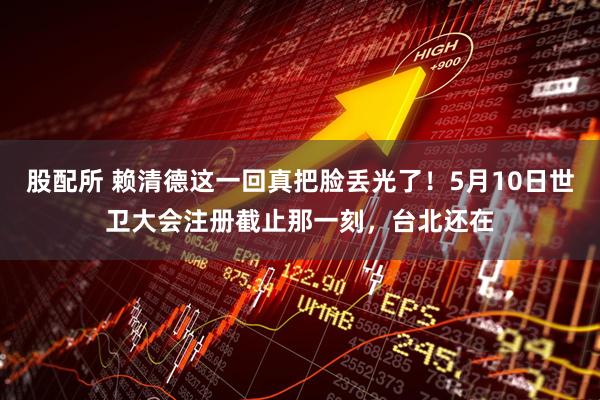 股配所 赖清德这一回真把脸丢光了！5月10日世卫大会注册截止那一刻，台北还在