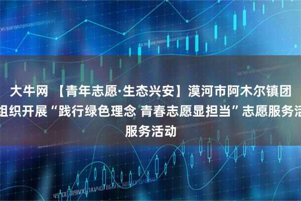 大牛网 【青年志愿·生态兴安】漠河市阿木尔镇团委组织开展“践行绿色理念 青春志愿显担当”志愿服务活动