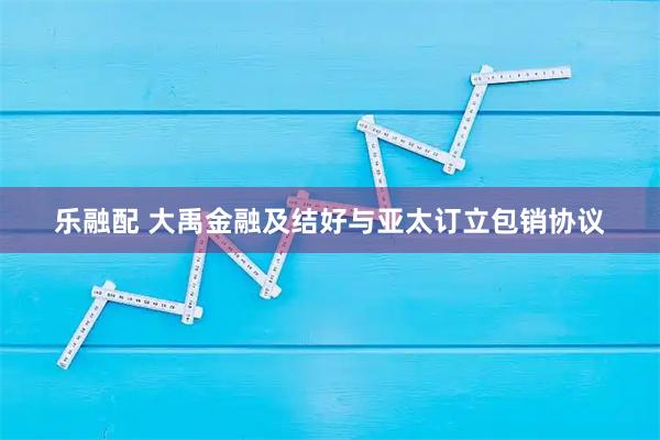 乐融配 大禹金融及结好与亚太订立包销协议