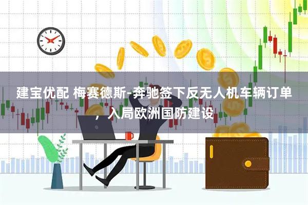 建宝优配 梅赛德斯-奔驰签下反无人机车辆订单，入局欧洲国防建设