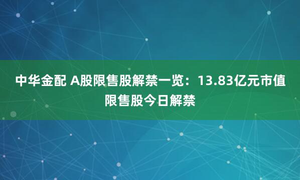 中华金配 A股限售股解禁一览：13.83亿元市值限售股今日解禁