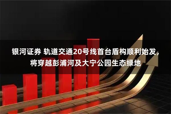 银河证券 轨道交通20号线首台盾构顺利始发，将穿越彭浦河及大宁公园生态绿地