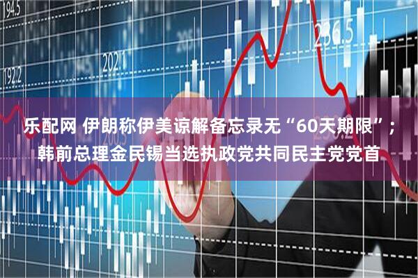 乐配网 伊朗称伊美谅解备忘录无“60天期限”；韩前总理金民锡当选执政党共同民主党党首